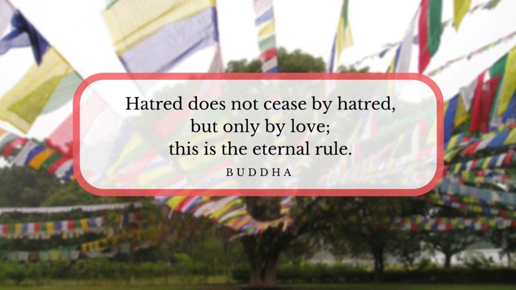Hatred does not cease by hatred, but only by love; this is the eternal rule. -Buddha